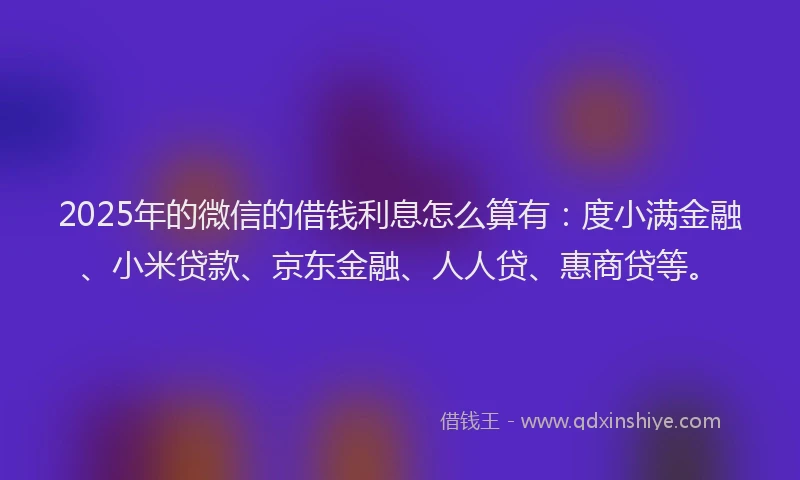 2025年的微信的借钱利息怎么算有：度小满金融、小米贷款、京东金融、人人贷、惠商贷等。