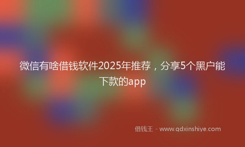 微信有啥借钱软件2025年推荐，分享5个黑户能下款的app