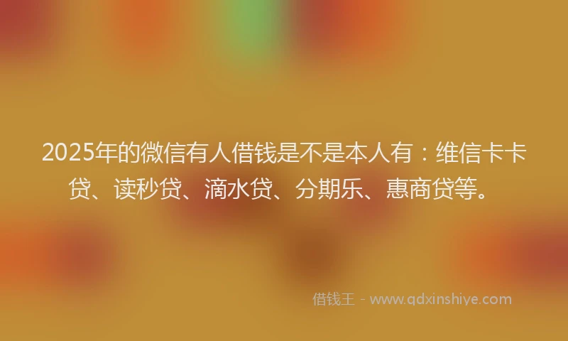 2025年的微信有人借钱是不是本人有：维信卡卡贷、读秒贷、滴水贷、分期乐、惠商贷等。