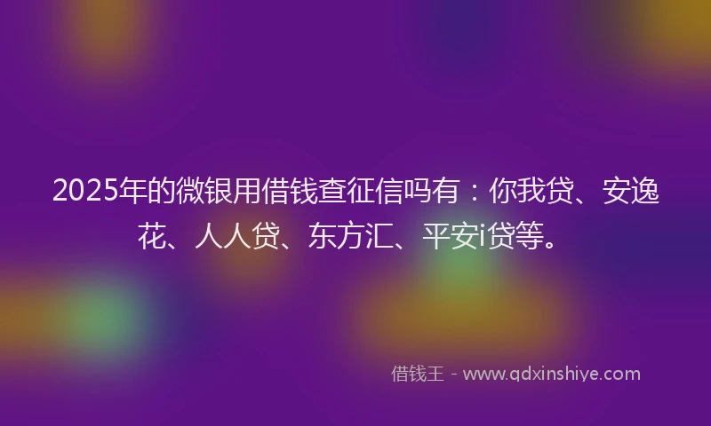 2025年的微银用借钱查征信吗有：你我贷、安逸花、人人贷、东方汇、平安i贷等。