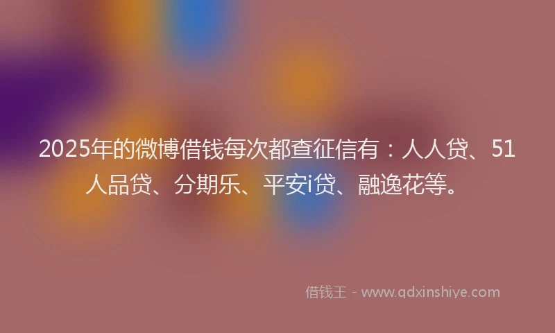 2025年的微博借钱每次都查征信有：人人贷、51人品贷、分期乐、平安i贷、融逸花等。
