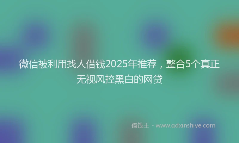 微信被利用找人借钱2025年推荐，整合5个真正无视风控黑白的网贷