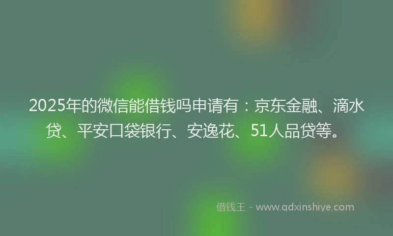 2025年的微信能借钱吗申请有：京东金融、滴水贷、平安口袋银行、安逸花、51人品贷等。