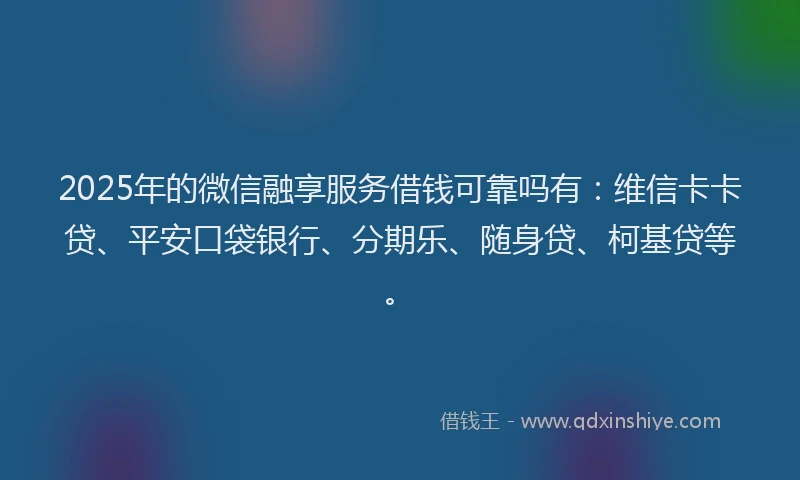 2025年的微信融享服务借钱可靠吗有：维信卡卡贷、平安口袋银行、分期乐、随身贷、柯基贷等。