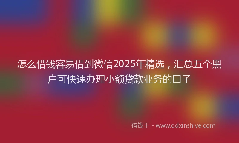 怎么借钱容易借到微信2025年精选，汇总五个黑户可快速办理小额贷款业务的口子