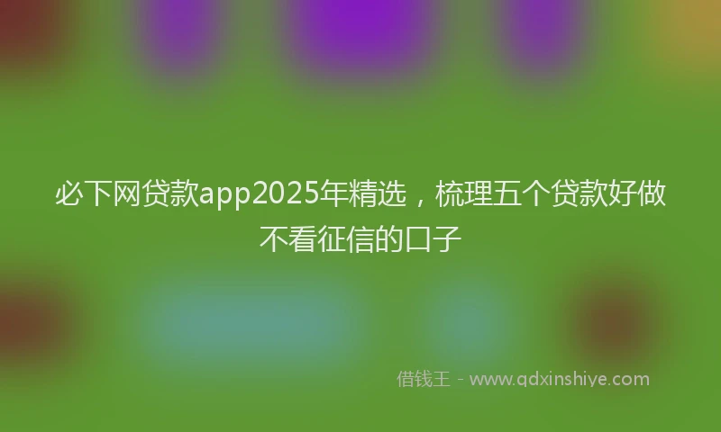 必下网贷款app2025年精选，梳理五个贷款好做不看征信的口子