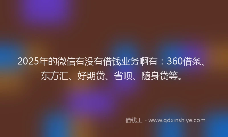 2025年的微信有没有借钱业务啊有：360借条、东方汇、好期贷、省呗、随身贷等。