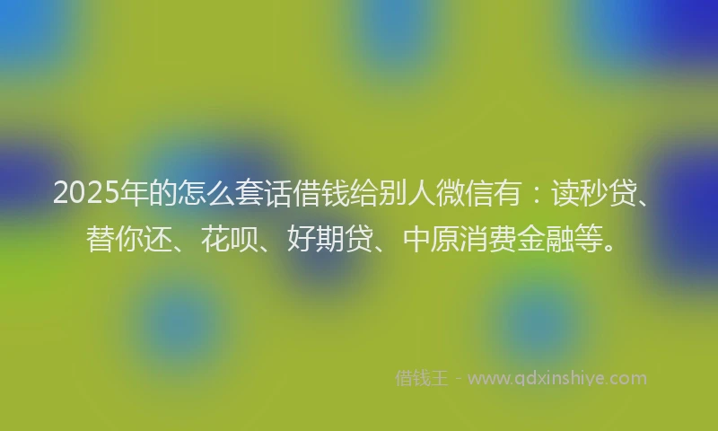 2025年的怎么套话借钱给别人微信有：读秒贷、替你还、花呗、好期贷、中原消费金融等。