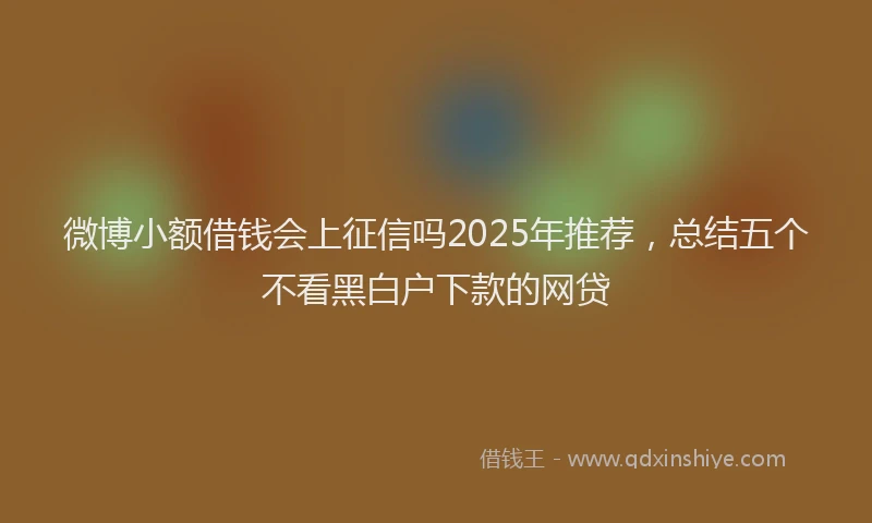 微博小额借钱会上征信吗2025年推荐，总结五个不看黑白户下款的网贷