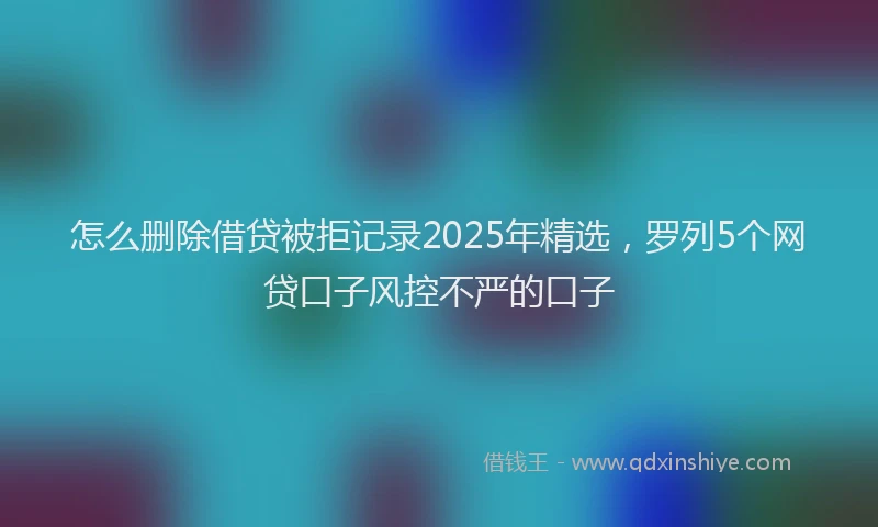 怎么删除借贷被拒记录2025年精选，罗列5个网贷口子风控不严的口子