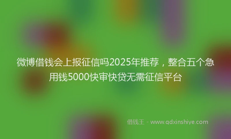 微博借钱会上报征信吗2025年推荐，整合五个急用钱5000快审快贷无需征信平台