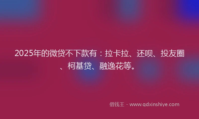 2025年的微贷不下款有：拉卡拉、还呗、投友圈、柯基贷、融逸花等。