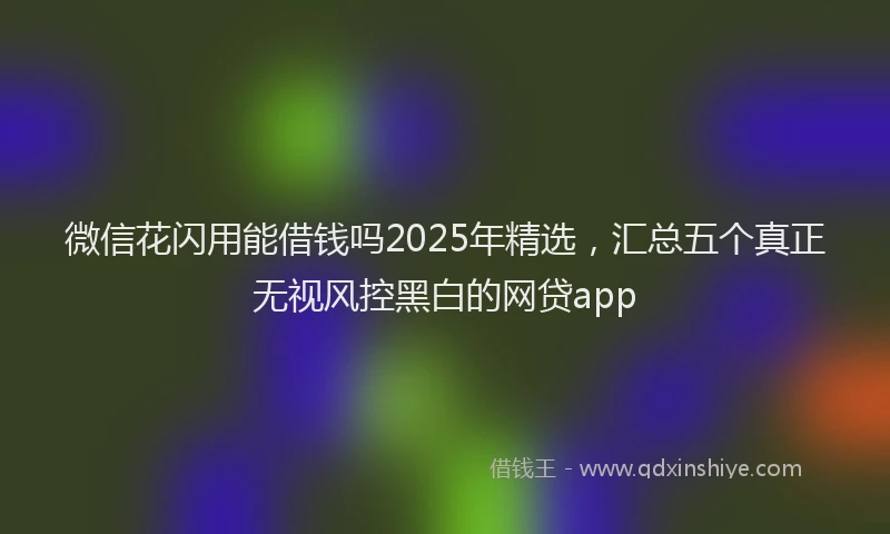 微信花闪用能借钱吗2025年精选，汇总五个真正无视风控黑白的网贷app