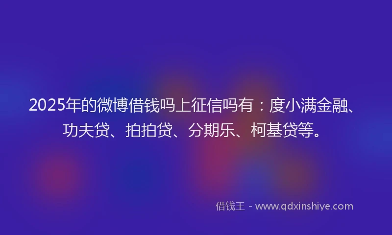 2025年的微博借钱吗上征信吗有：度小满金融、功夫贷、拍拍贷、分期乐、柯基贷等。