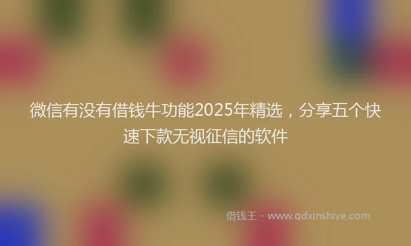 微信有没有借钱牛功能2025年精选，分享五个快速下款无视征信的软件