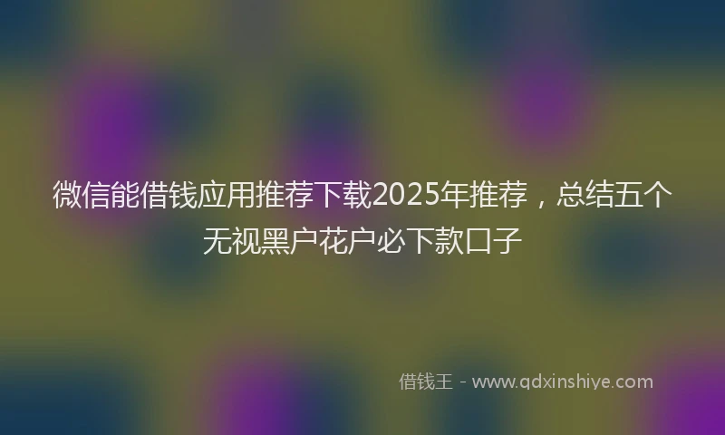 微信能借钱应用推荐下载2025年推荐，总结五个无视黑户花户必下款口子
