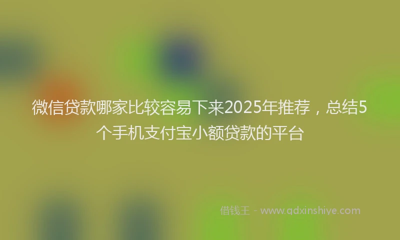微信贷款哪家比较容易下来2025年推荐，总结5个手机支付宝小额贷款的平台