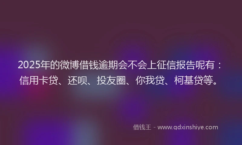 2025年的微博借钱逾期会不会上征信报告呢有：信用卡贷、还呗、投友圈、你我贷、柯基贷等。