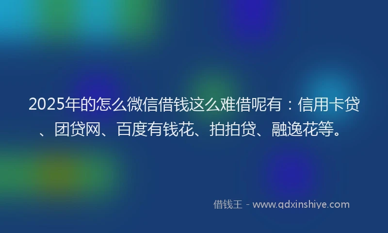 2025年的怎么微信借钱这么难借呢有：信用卡贷、团贷网、百度有钱花、拍拍贷、融逸花等。