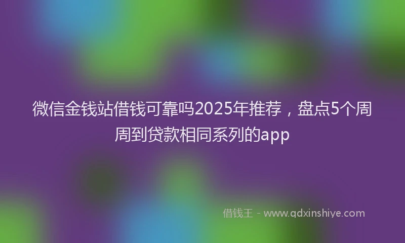 微信金钱站借钱可靠吗2025年推荐，盘点5个周周到贷款相同系列的app