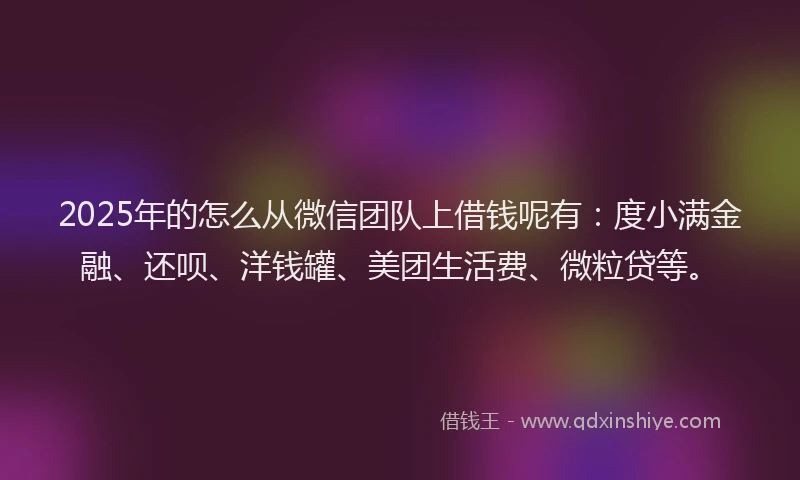 2025年的怎么从微信团队上借钱呢有：度小满金融、还呗、洋钱罐、美团生活费、微粒贷等。