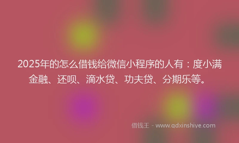 2025年的怎么借钱给微信小程序的人有：度小满金融、还呗、滴水贷、功夫贷、分期乐等。
