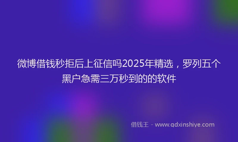 微博借钱秒拒后上征信吗2025年精选，罗列五个黑户急需三万秒到的的软件