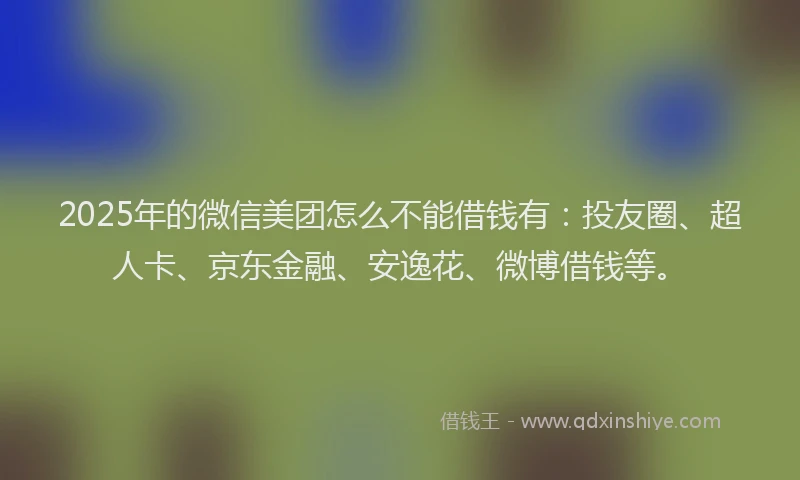 2025年的微信美团怎么不能借钱有：投友圈、超人卡、京东金融、安逸花、微博借钱等。