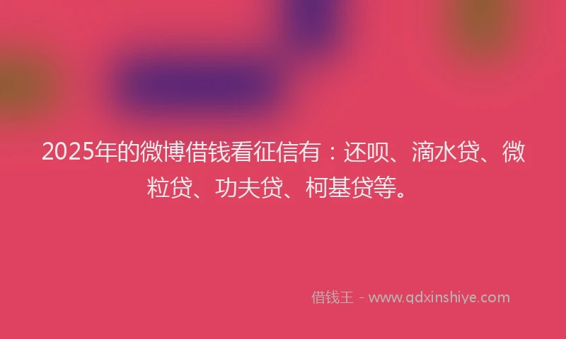 2025年的微博借钱看征信有：还呗、滴水贷、微粒贷、功夫贷、柯基贷等。