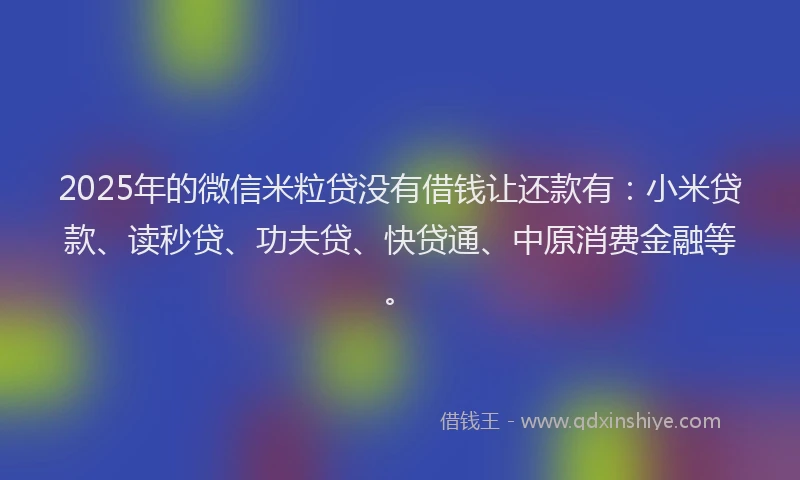 2025年的微信米粒贷没有借钱让还款有：小米贷款、读秒贷、功夫贷、快贷通、中原消费金融等。