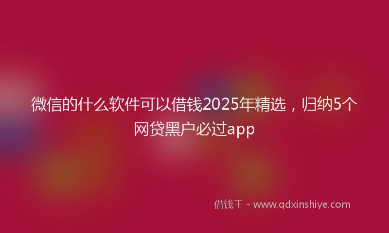 微信的什么软件可以借钱2025年精选，归纳5个网贷黑户必过app