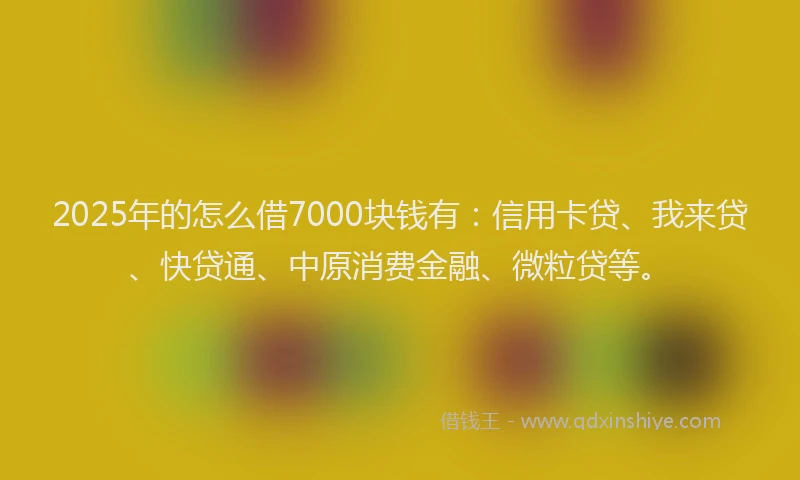 2025年的怎么借7000块钱有：信用卡贷、我来贷、快贷通、中原消费金融、微粒贷等。