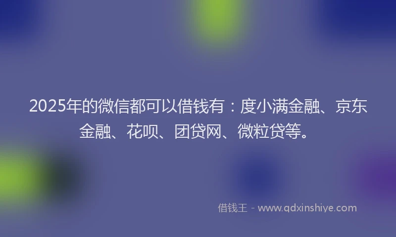 2025年的微信都可以借钱有：度小满金融、京东金融、花呗、团贷网、微粒贷等。