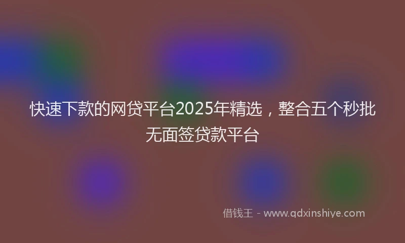 快速下款的网贷平台2025年精选，整合五个秒批无面签贷款平台