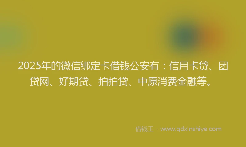 2025年的微信绑定卡借钱公安有：信用卡贷、团贷网、好期贷、拍拍贷、中原消费金融等。
