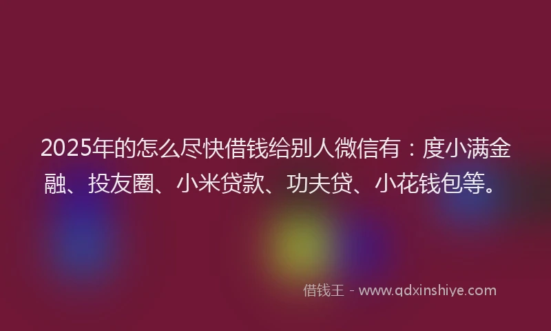2025年的怎么尽快借钱给别人微信有：度小满金融、投友圈、小米贷款、功夫贷、小花钱包等。