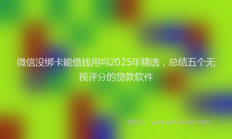 微信没绑卡能借钱用吗2025年精选，总结五个无视评分的贷款软件