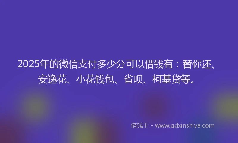 2025年的微信支付多少分可以借钱有：替你还、安逸花、小花钱包、省呗、柯基贷等。