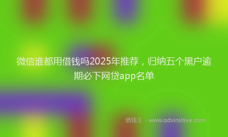 微信谁都用借钱吗2025年推荐，归纳五个黑户逾期必下网贷app名单