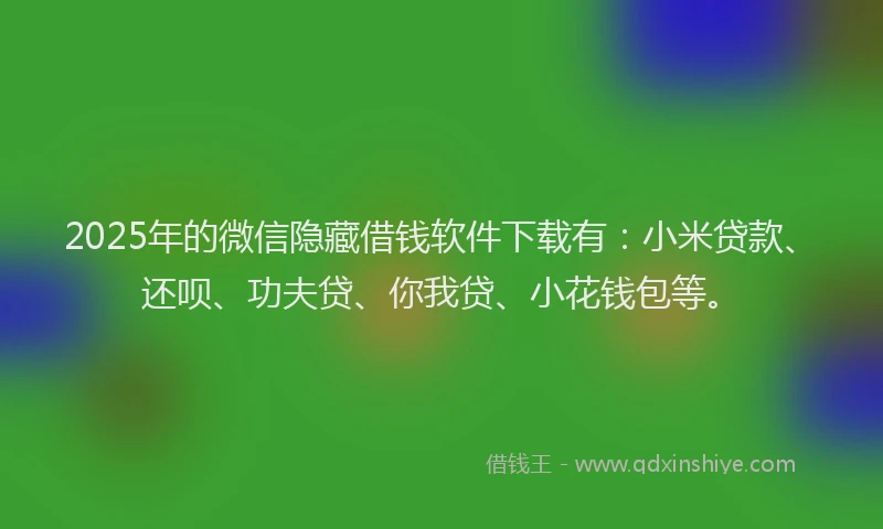 2025年的微信隐藏借钱软件下载有：小米贷款、还呗、功夫贷、你我贷、小花钱包等。