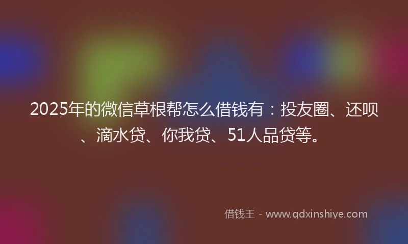 2025年的微信草根帮怎么借钱有：投友圈、还呗、滴水贷、你我贷、51人品贷等。