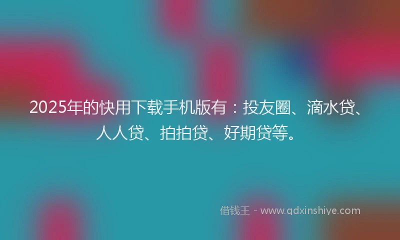 2025年的快用下载手机版有：投友圈、滴水贷、人人贷、拍拍贷、好期贷等。
