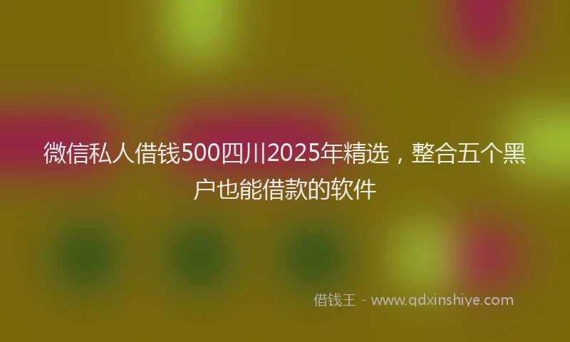 微信私人借钱500四川2025年精选，整合五个黑户也能借款的软件