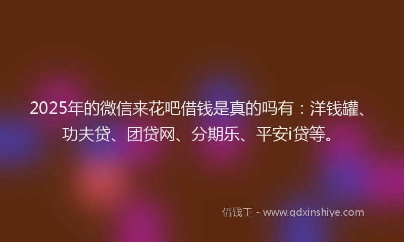 2025年的微信来花吧借钱是真的吗有：洋钱罐、功夫贷、团贷网、分期乐、平安i贷等。