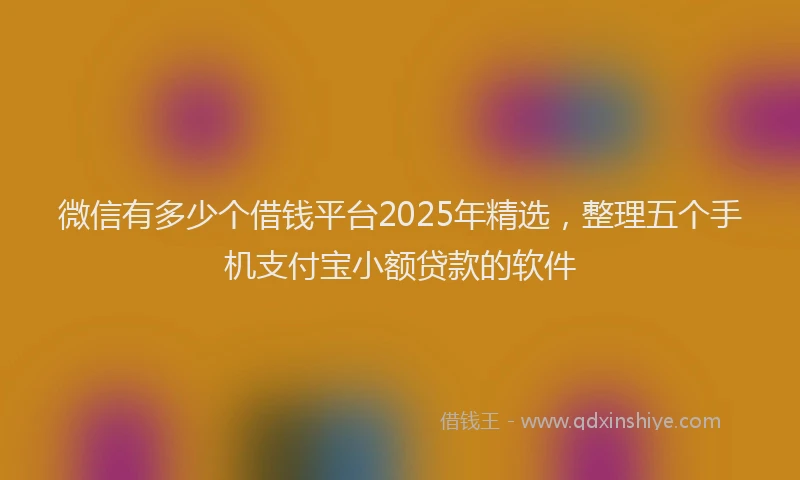 微信有多少个借钱平台2025年精选，整理五个手机支付宝小额贷款的软件
