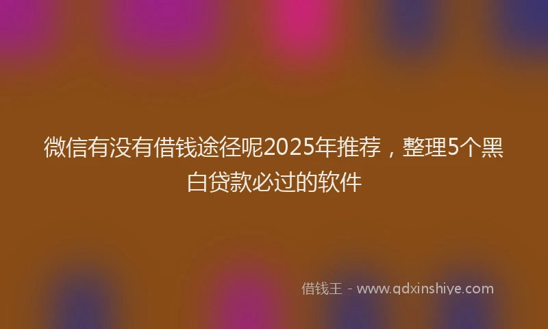 微信有没有借钱途径呢2025年推荐，整理5个黑白贷款必过的软件