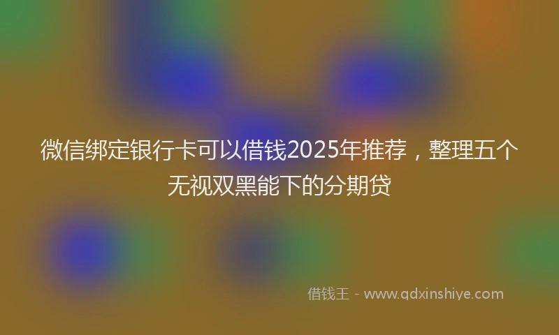 微信绑定银行卡可以借钱2025年推荐，整理五个无视双黑能下的分期贷
