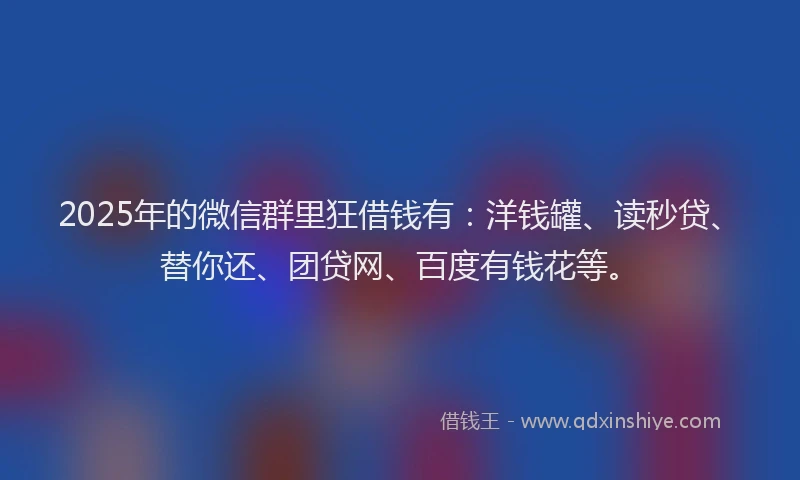 2025年的微信群里狂借钱有：洋钱罐、读秒贷、替你还、团贷网、百度有钱花等。