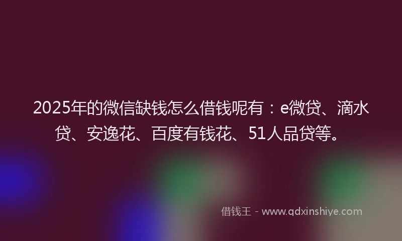 2025年的微信缺钱怎么借钱呢有：e微贷、滴水贷、安逸花、百度有钱花、51人品贷等。