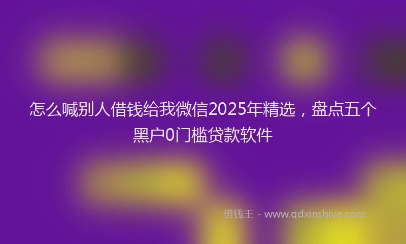 怎么喊别人借钱给我微信2025年精选，盘点五个黑户0门槛贷款软件